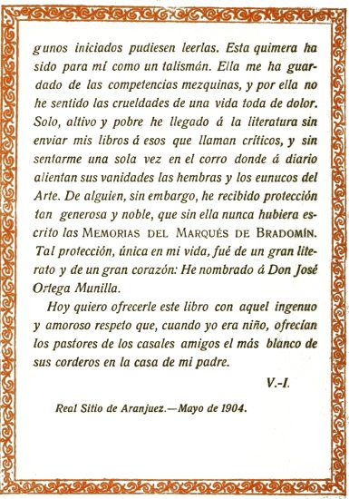 iniciados pudiesen leerlas. Esta quimera ha sido para
m como un talismn. Ella me ha guardado de las competencias mezquinas,
y por ella no he sentido las crueldades de una vida toda de dolor. Solo,
altivo y pobre he llegado  la literatura sin enviar mis libros  esos
que llaman crticos, y sin sentarme una sola vez en el corro donde 
diario alientan sus vanidades las hembras y los eunucos del Arte. De
alguien, sin embargo, he recibido proteccin tan generosa y noble,
que sin ella nunca hubiera escrito las Memorias del Marqus de
Bradomn. Tal proteccin, nica en mi vida, fu de un gran literato
y de un gran corazn: He nombrado  Don Jos Ortega Munilla.

Hoy quiero ofrecerle este libro con aquel ingenuo y amoroso respeto que,
cuando yo era nio, ofrecan los pastores de los casales amigos el ms
blanco de sus corderos en la casa de mi padre.

V.-I.

Real Sitio de Aranjuez.—Mayo de 1904.