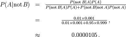 \ Begin {matriz} P (A | \ mathrm {no} \, B) & = & \ frac {P (\ mathrm {no} \, B | A) P (A)} {P (\ mathrm {no} \, B | A) P (A) + P (\ mathrm {no} \, B | \ mathrm {no} \, A) P (\ mathrm {no} \, A)} \\ \\ & = y \ frac {0,01 \ Tiempos 0.001} {0,01 \ épocas 0,001 + 0,95 \ veces 0.999} \, \\ ~ \\ & \ aprox y 0.0000105 \,. \ end {matriz}