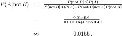 \ Begin {matriz} P (A | \ mathrm {no} \, B) & = & \ frac {P (\ mathrm {no} \, B | A) P (A)} {P (\ mathrm {no} \, B | A) P (A) + P (\ mathrm {no} \, B | \ mathrm {no} \, A) P (\ mathrm {no} \, A)} \\ \\ & = y \ frac {0,01 \ veces 0,6} {0,01 \ épocas 0,6 + 0,95 \ veces 0,4} \, \\ ~ \\ & \ aprox y 0,0155 \,. \ end {matriz}