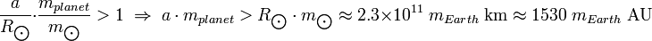 {A \ más de R _ {\ bigodot}} \ cdot {m_ {planeta} \ over m _ {\ bigodot}}> 1 \; \ Flecha Correcta \; {A m_ \ cdot {planeta}}> {R _ {\ bigodot} \ cdot m _ {\ bigodot}} \ aproximadamente 2,3 \ times 10 ^ {11} \; m_ {Tierra} \; \ Mbox {km} \ aprox 1530 \; m_ {Tierra} \; \ Mbox {AU}