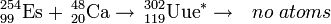 \, ^ {254} _ {99} \ mathrm {Es} + \, ^ {48} _ {20} \ mathrm {} Ca \ a \, ^ {302} {119} _ \ mathrm {Uue} ^ { *} \ a \ \ \ não há átomos